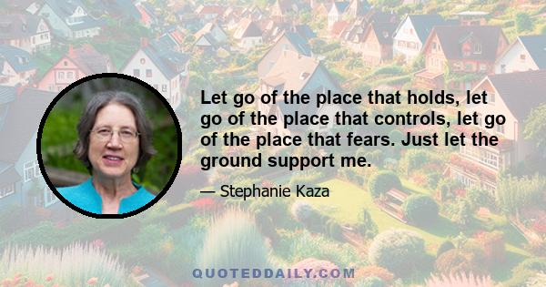 Let go of the place that holds, let go of the place that controls, let go of the place that fears. Just let the ground support me.