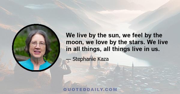 We live by the sun, we feel by the moon, we love by the stars. We live in all things, all things live in us.