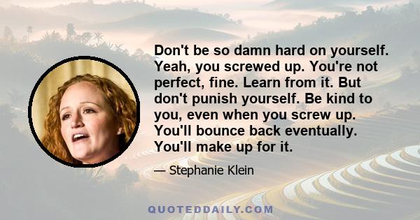 Don't be so damn hard on yourself. Yeah, you screwed up. You're not perfect, fine. Learn from it. But don't punish yourself. Be kind to you, even when you screw up. You'll bounce back eventually. You'll make up for it.