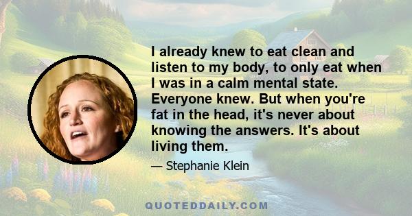 I already knew to eat clean and listen to my body, to only eat when I was in a calm mental state. Everyone knew. But when you're fat in the head, it's never about knowing the answers. It's about living them.