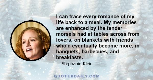 I can trace every romance of my life back to a meal. My memories are enhanced by the tender morsels had at tables across from lovers, on blankets with friends who'd eventually become more, in banquets, barbecues, and