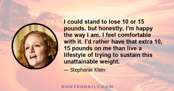 I could stand to lose 10 or 15 pounds, but honestly, I'm happy the way I am. I feel comfortable with it. I'd rather have that extra 10, 15 pounds on me than live a lifestyle of trying to sustain this unattainable weight.