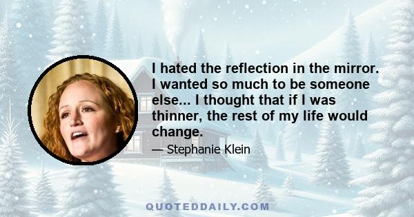 I hated the reflection in the mirror. I wanted so much to be someone else... I thought that if I was thinner, the rest of my life would change.