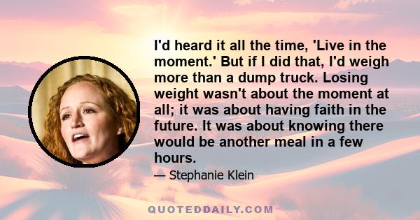 I'd heard it all the time, 'Live in the moment.' But if I did that, I'd weigh more than a dump truck. Losing weight wasn't about the moment at all; it was about having faith in the future. It was about knowing there