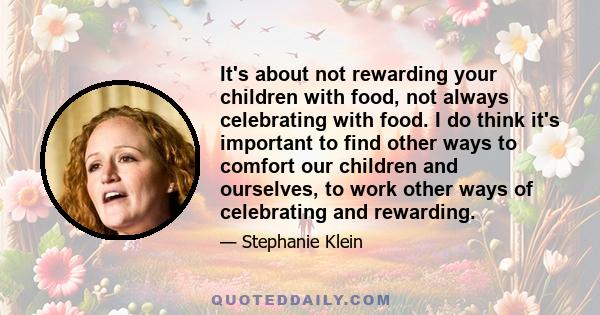 It's about not rewarding your children with food, not always celebrating with food. I do think it's important to find other ways to comfort our children and ourselves, to work other ways of celebrating and rewarding.