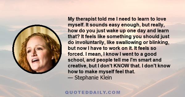 My therapist told me I need to learn to love myself. It sounds easy enough, but really, how do you just wake up one day and learn that? It feels like something you should just do involuntarily, like swallowing or