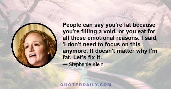 People can say you're fat because you're filling a void, or you eat for all these emotional reasons. I said, 'I don't need to focus on this anymore. It doesn't matter why I'm fat. Let's fix it.