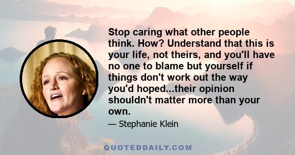 Stop caring what other people think. How? Understand that this is your life, not theirs, and you'll have no one to blame but yourself if things don't work out the way you'd hoped...their opinion shouldn't matter more