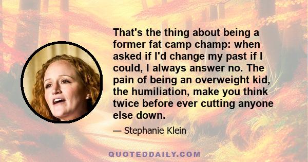 That's the thing about being a former fat camp champ: when asked if I'd change my past if I could, I always answer no. The pain of being an overweight kid, the humiliation, make you think twice before ever cutting