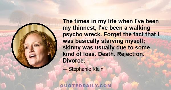 The times in my life when I've been my thinnest, I've been a walking psycho wreck. Forget the fact that I was basically starving myself; skinny was usually due to some kind of loss. Death. Rejection. Divorce.