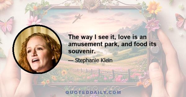 The way I see it, love is an amusement park, and food its souvenir.