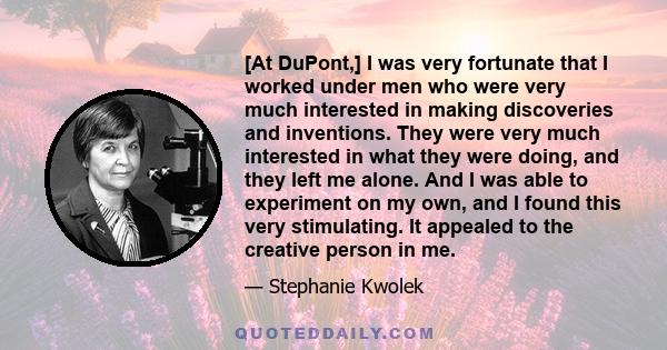 [At DuPont,] I was very fortunate that I worked under men who were very much interested in making discoveries and inventions. They were very much interested in what they were doing, and they left me alone. And I was