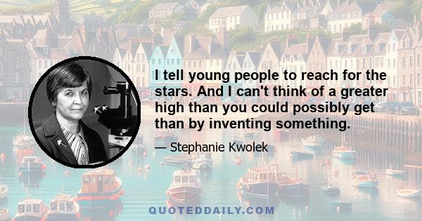 I tell young people to reach for the stars. And I can't think of a greater high than you could possibly get than by inventing something.