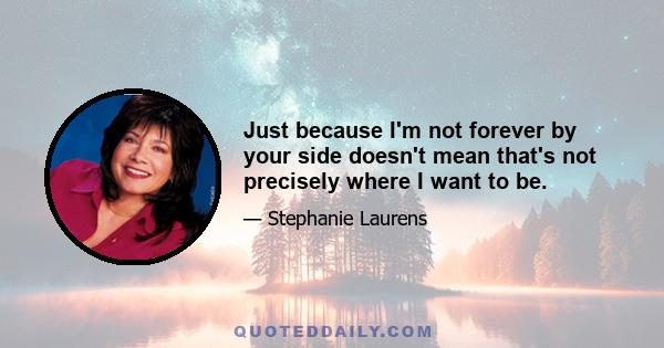 Just because I'm not forever by your side doesn't mean that's not precisely where I want to be.