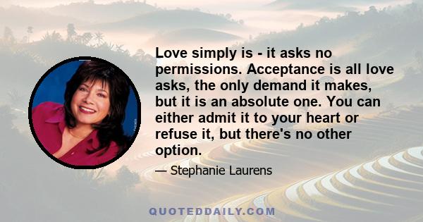 Love simply is - it asks no permissions. Acceptance is all love asks, the only demand it makes, but it is an absolute one. You can either admit it to your heart or refuse it, but there's no other option.