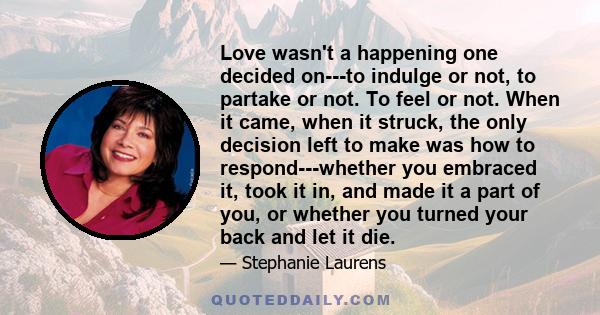 Love wasn't a happening one decided on---to indulge or not, to partake or not. To feel or not. When it came, when it struck, the only decision left to make was how to respond---whether you embraced it, took it in, and