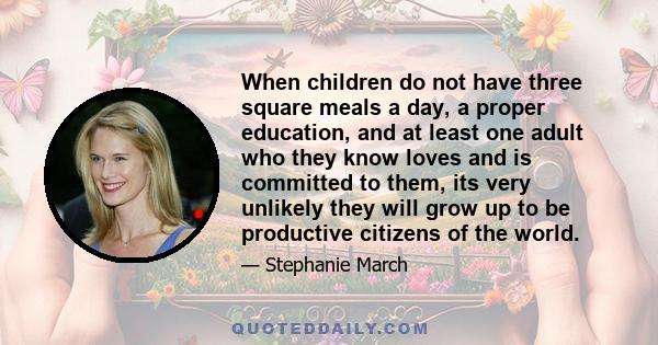 When children do not have three square meals a day, a proper education, and at least one adult who they know loves and is committed to them, its very unlikely they will grow up to be productive citizens of the world.