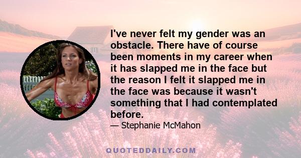 I've never felt my gender was an obstacle. There have of course been moments in my career when it has slapped me in the face but the reason I felt it slapped me in the face was because it wasn't something that I had