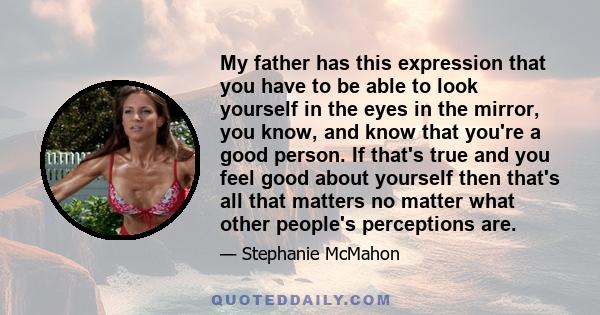 My father has this expression that you have to be able to look yourself in the eyes in the mirror, you know, and know that you're a good person. If that's true and you feel good about yourself then that's all that