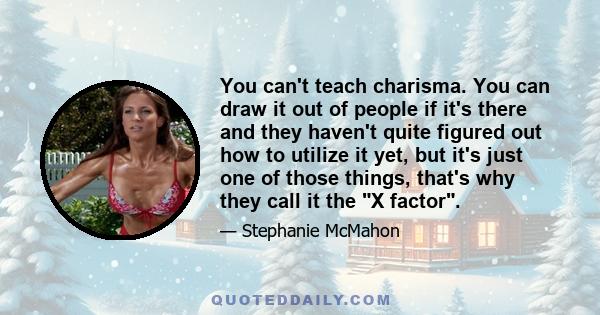 You can't teach charisma. You can draw it out of people if it's there and they haven't quite figured out how to utilize it yet, but it's just one of those things, that's why they call it the X factor.