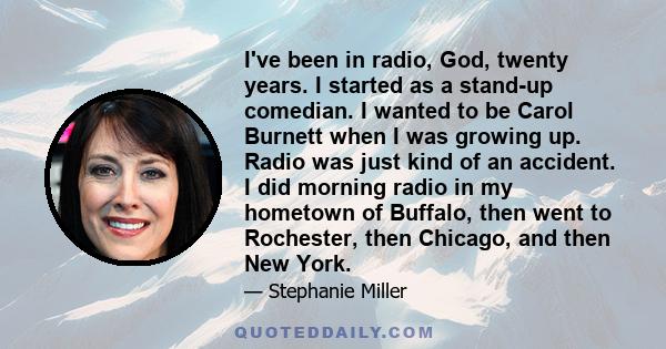 I've been in radio, God, twenty years. I started as a stand-up comedian. I wanted to be Carol Burnett when I was growing up. Radio was just kind of an accident. I did morning radio in my hometown of Buffalo, then went