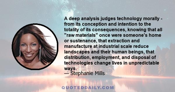 A deep analysis judges technology morally - from its conception and intention to the totality of its consequences, knowing that all raw materials once were someone's home or sustenance, that extraction and manufacture