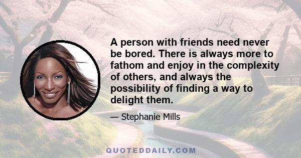 A person with friends need never be bored. There is always more to fathom and enjoy in the complexity of others, and always the possibility of finding a way to delight them.