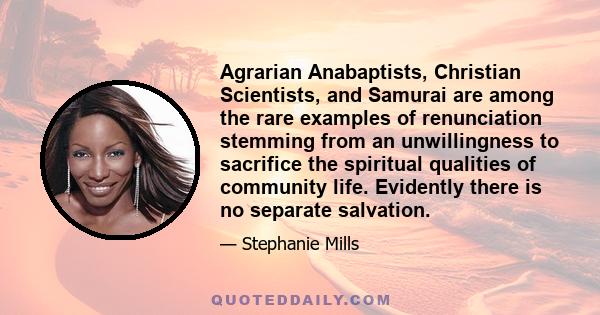 Agrarian Anabaptists, Christian Scientists, and Samurai are among the rare examples of renunciation stemming from an unwillingness to sacrifice the spiritual qualities of community life. Evidently there is no separate