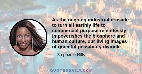 As the ongoing industrial crusade to turn all earthly life to commercial purpose relentlessly impoverishes the biosphere and human culture, our living images of graceful possibility dwindle.