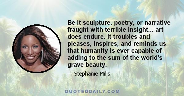 Be it sculpture, poetry, or narrative fraught with terrible insight... art does endure. It troubles and pleases, inspires, and reminds us that humanity is ever capable of adding to the sum of the world's grave beauty.