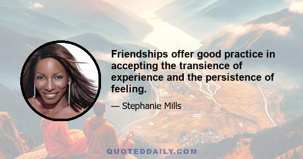 Friendships offer good practice in accepting the transience of experience and the persistence of feeling.