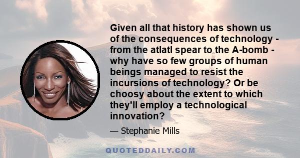 Given all that history has shown us of the consequences of technology - from the atlatl spear to the A-bomb - why have so few groups of human beings managed to resist the incursions of technology? Or be choosy about the 