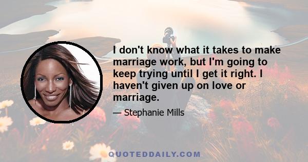 I don't know what it takes to make marriage work, but I'm going to keep trying until I get it right. I haven't given up on love or marriage.