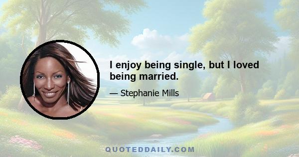 I enjoy being single, but I loved being married.