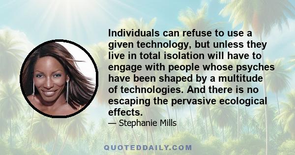 Individuals can refuse to use a given technology, but unless they live in total isolation will have to engage with people whose psyches have been shaped by a multitude of technologies. And there is no escaping the