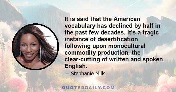 It is said that the American vocabulary has declined by half in the past few decades. It's a tragic instance of desertification following upon monocultural commodity production, the clear-cutting of written and spoken