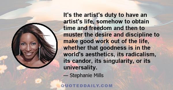 It's the artist's duty to have an artist's life, somehow to obtain time and freedom and then to muster the desire and discipline to make good work out of the life, whether that goodness is in the world's aesthetics, its 