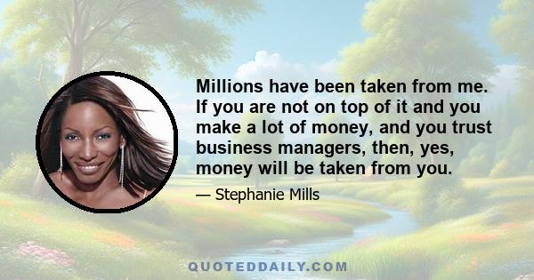 Millions have been taken from me. If you are not on top of it and you make a lot of money, and you trust business managers, then, yes, money will be taken from you.