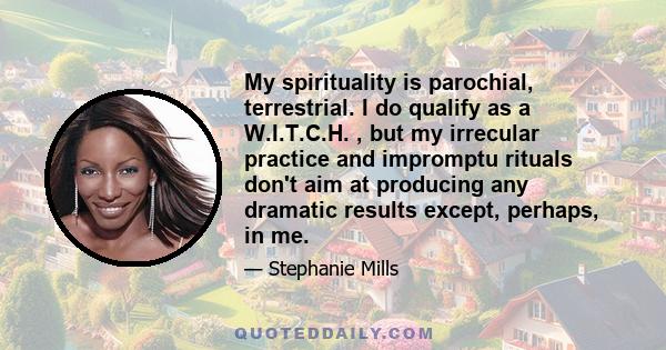 My spirituality is parochial, terrestrial. I do qualify as a W.I.T.C.H. , but my irrecular practice and impromptu rituals don't aim at producing any dramatic results except, perhaps, in me.