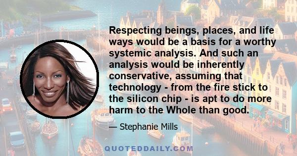 Respecting beings, places, and life ways would be a basis for a worthy systemic analysis. And such an analysis would be inherently conservative, assuming that technology - from the fire stick to the silicon chip - is