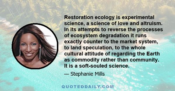 Restoration ecology is experimental science, a science of love and altruism. In its attempts to reverse the processes of ecosystem degradation it runs exactly counter to the market system, to land speculation, to the