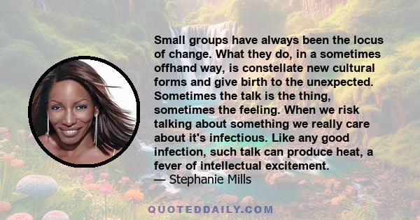 Small groups have always been the locus of change. What they do, in a sometimes offhand way, is constellate new cultural forms and give birth to the unexpected. Sometimes the talk is the thing, sometimes the feeling.