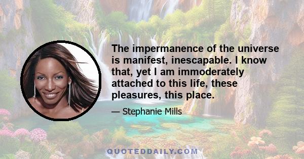 The impermanence of the universe is manifest, inescapable. I know that, yet I am immoderately attached to this life, these pleasures, this place.