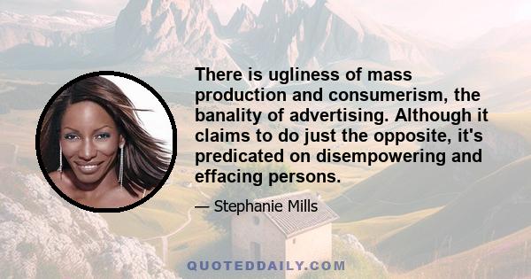 There is ugliness of mass production and consumerism, the banality of advertising. Although it claims to do just the opposite, it's predicated on disempowering and effacing persons.