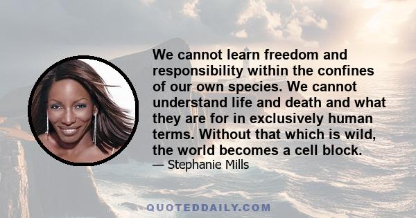 We cannot learn freedom and responsibility within the confines of our own species. We cannot understand life and death and what they are for in exclusively human terms. Without that which is wild, the world becomes a