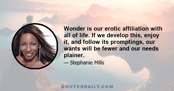 Wonder is our erotic affiliation with all of life. If we develop this, enjoy it, and follow its promptings, our wants will be fewer and our needs plainer.