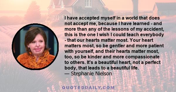 I have accepted myself in a world that does not accept me, because I have learned - and more than any of the lessons of my accident, this is the one I wish I could teach everybody - that our hearts matter most. Your