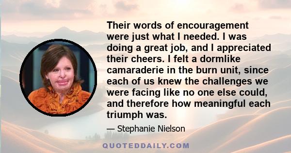 Their words of encouragement were just what I needed. I was doing a great job, and I appreciated their cheers. I felt a dormlike camaraderie in the burn unit, since each of us knew the challenges we were facing like no