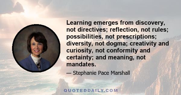 Learning emerges from discovery, not directives; reflection, not rules; possibilities, not prescriptions; diversity, not dogma; creativity and curiosity, not conformity and certainty; and meaning, not mandates.