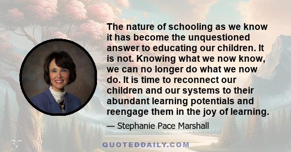 The nature of schooling as we know it has become the unquestioned answer to educating our children. It is not. Knowing what we now know, we can no longer do what we now do. It is time to reconnect our children and our